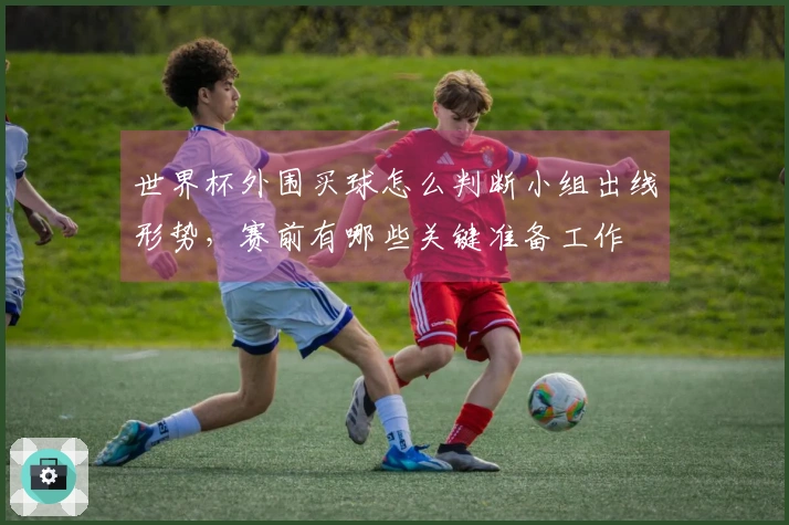 世界杯外围买球怎么判断小组出线形势，赛前有哪些关键准备工作