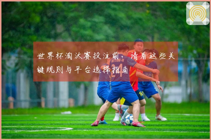 世界杯淘汰赛投注前，请看这些关键规则与平台选择指南